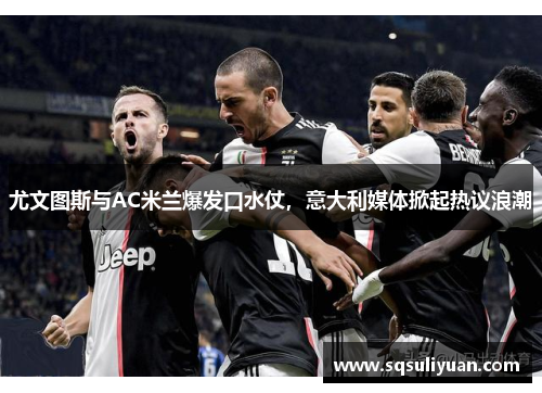 尤文图斯与AC米兰爆发口水仗，意大利媒体掀起热议浪潮